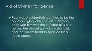 Aid of Divine Providence
 Rizal was providentially destined to be the
pride and glory of his nation. God had
endowed him with the versatile gifts of a
genius, the vibrant spirit of a nationalist,
and the valiant heart to sacrifice for a
noble cause.
 