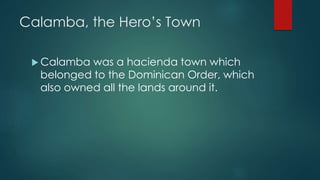 Calamba, the Hero’s Town
 Calamba was a hacienda town which
belonged to the Dominican Order, which
also owned all the lands around it.
 