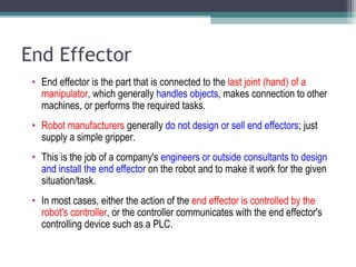 End Effector
• End effector is the part that is connected to the last joint (hand) of a
manipulator, which generally handles objects, makes connection to other
machines, or performs the required tasks.
• Robot manufacturers generally do not design or sell end effectors; just
supply a simple gripper.
• This is the job of a company's engineers or outside consultants to design
and install the end effector on the robot and to make it work for the given
situation/task.
• In most cases, either the action of the end effector is controlled by the
robot's controller, or the controller communicates with the end effector's
controlling device such as a PLC.
 
