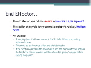 End Effector..
• The end effectors can include a sensor to determine if a part is present.
• The addition of a simple sensor can make a gripper a relatively intelligent
device.
• For example
▫ A simple gripper that has a sensor in it which tells if there is something
between its jaws
▫ This could be as simple as a light and phototransistor
▫ If the robot is commanded to go and get a part, the manipulator will position
the tool to the correct location and then check the gripper’s sensor before
closing the gripper.
 