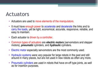 Actuators
• Actuators are used to move elements of the manipulators.
• It must have enough power to accelerate and decelerate the links and to
carry the loads, yet be light, economical, accurate, responsive, reliable, and
easy to maintain.
• Each actuator is driven by a controller.
• Common types of actuators are electric motors (servomotors and stepper
motors), pneumatic cylinders, and hydraulic cylinders.
• Electric motor especially servomotors are the most commonly used.
• Hydraulic systems were very popular for large robots in the past and still
around in many places, but are not used in new robots as often any more.
• Pneumatic cylinders are used in robots that have on-off type joints, as well
as for insertion purposes.
 