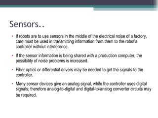 Sensors..
• If robots are to use sensors in the middle of the electrical noise of a factory,
care must be used in transmitting information from them to the robot’s
controller without interference.
• If the sensor information is being shared with a production computer, the
possibility of noise problems is increased.
• Fiber optics or differential drivers may be needed to get the signals to the
controller.
• Many sensor devices give an analog signal, while the controller uses digital
signals; therefore analog-to-digital and digital-to-analog converter circuits may
be required.
 