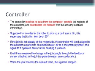 Controller
• The controller receives its data from the computer, controls the motions of
the actuators, and coordinates the motions with the sensory feedback
information.
• Suppose that in order for the robot to pick up a part from a bin, it is
necessary that its first joint be at 35°.
• If the joint is not already at this magnitude, the controller will send a signal to
the actuator (a current to an electric motor, air to a pneumatic cylinder, or a
signal to a hydraulic servo valve), causing it to move.
• It will then measure the change in the joint angle through the feedback
sensor attached to the joint (a potentiometer, an encoder, etc.).
• When the joint reaches the desired value, the signal is stopped.
 