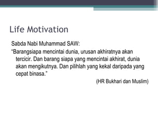 Life Motivation
Sabda Nabi Muhammad SAW:
“Barangsiapa mencintai dunia, urusan akhiratnya akan
tercicir. Dan barang siapa yang mencintai akhirat, dunia
akan mengikutnya. Dan pilihlah yang kekal daripada yang
cepat binasa.”
(HR Bukhari dan Muslim)
 