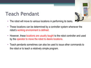 Teach Pendant
• The robot will move to various locations in performing its tasks.
• These locations can be determined by a controller system whenever the
robot’s working environment is defined.
• However, these locations are usually taught to the robot controller and used
by the operator to move the robot to desire locations.
• Teach pendants sometimes can also be used to issue other commands to
the robot or to teach a relatively simple program.
 