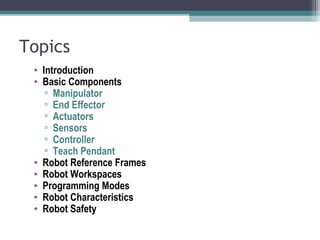 Topics
• Introduction
• Basic Components
▫ Manipulator
▫ End Effector
▫ Actuators
▫ Sensors
▫ Controller
▫ Teach Pendant
• Robot Reference Frames
• Robot Workspaces
• Programming Modes
• Robot Characteristics
• Robot Safety
 