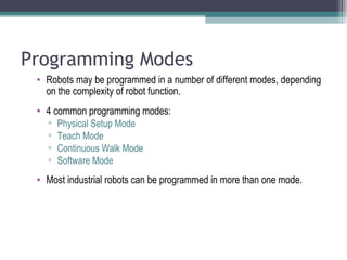Programming Modes
• Robots may be programmed in a number of different modes, depending
on the complexity of robot function.
• 4 common programming modes:
▫ Physical Setup Mode
▫ Teach Mode
▫ Continuous Walk Mode
▫ Software Mode
• Most industrial robots can be programmed in more than one mode.
 