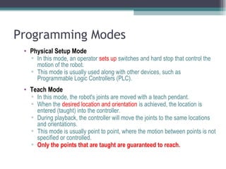 Programming Modes
• Physical Setup Mode
▫ In this mode, an operator sets up switches and hard stop that control the
motion of the robot.
▫ This mode is usually used along with other devices, such as
Programmable Logic Controllers (PLC).
• Teach Mode
▫ In this mode, the robot's joints are moved with a teach pendant.
▫ When the desired location and orientation is achieved, the location is
entered (taught) into the controller.
▫ During playback, the controller will move the joints to the same locations
and orientations.
▫ This mode is usually point to point, where the motion between points is not
specified or controlled.
▫ Only the points that are taught are guaranteed to reach.
 