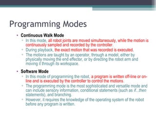 Programming Modes
• Continuous Walk Mode
▫ In this mode, all robot joints are moved simultaneously, while the motion is
continuously sampled and recorded by the controller.
▫ During playback, the exact motion that was recorded is executed.
▫ The motions are taught by an operator, through a model, either by
physically moving the end effector, or by directing the robot arm and
moving it through its workspace.
• Software Mode
▫ In this mode of programming the robot, a program is written off-line or on-
line and is executed by the controller to control the motions.
▫ The programming mode is the most sophisticated and versatile mode and
can include sensory information, conditional statements (such as if...then
statements), and branching.
▫ However, it requires the knowledge of the operating system of the robot
before any program is written.
 