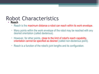 Robot Characteristics
• Reach
▫ Reach is the maximum distance a robot can reach within its work envelope.
▫ Many points within the work envelope of the robot may be reached with any
desired orientation (called dexterous).
▫ However, for other points, close to the limit of robot's reach capability,
orientation cannot be specified as desired (called non-dexterous point).
▫ Reach is a function of the robot's joint lengths and its configuration.
 