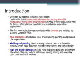 Introduction
• Definition by Robotics Industries Association:
“Industrial robot is an automatically controlled, reprogrammable,
multipurpose manipulator programmable in three or more axes, which may
be fixed in either place or mobile for use in industrial automation
applications”
• The first industrial robot was manufactured by Unimate and installed by
General Motors in 1961.
• Most applications of industrial robot are in welding, painting, and pick and
place operations.
• Welding and painting robots are very common used in automotive
industry, which need accuracy, high-speed operation, and human safety.
• Pick and place operations need a robot to pick up parts and place them
elsewhere. This may include palletizing, placing, sorting and assembly
parts or other similar routines.
 