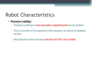 Robot Characteristics
• Precision (validity)
▫ Precision is defined as how accurately a specified point can be reached.
▫ This is a function of the resolution of the actuators, as well as its feedback
devices.
▫ Most industrial robots can have precision of 0.001 inch or better.
 