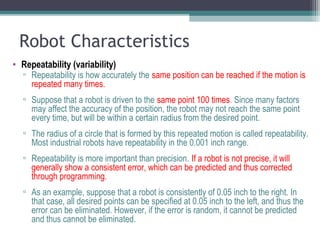 Robot Characteristics
• Repeatability (variability)
▫ Repeatability is how accurately the same position can be reached if the motion is
repeated many times.
▫ Suppose that a robot is driven to the same point 100 times. Since many factors
may affect the accuracy of the position, the robot may not reach the same point
every time, but will be within a certain radius from the desired point.
▫ The radius of a circle that is formed by this repeated motion is called repeatability.
Most industrial robots have repeatability in the 0.001 inch range.
▫ Repeatability is more important than precision. If a robot is not precise, it will
generally show a consistent error, which can be predicted and thus corrected
through programming.
▫ As an example, suppose that a robot is consistently of 0.05 inch to the right. In
that case, all desired points can be specified at 0.05 inch to the left, and thus the
error can be eliminated. However, if the error is random, it cannot be predicted
and thus cannot be eliminated.
 
