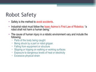 Robot Safety
• Safety is the method to avoid accidents.
• Industrial robot must follow the Isaac Asimov’s First Law of Robotics: “a
robot shall not harm a human being.”
• The cause of human injury in a robotic environment vary and include the
following:
▫ Parts of the body being caught
▫ Being struck by a part or robot gripper.
▫ Falling from equipment or structure
▫ Slipping or tripping on walking or working surfaces
▫ Exposure to dangerous levels of heat or electricity
▫ Excessive physical strain
 