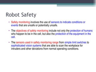 Robot Safety
• Safety monitoring involves the use of sensors to indicate conditions or
events that are unsafe or potentially unsafe.
• The objectives of safety monitoring include not only the protection of humans
who happen to be in the cell, but also the protection of the equipment in the
cell.
• The sensors used in safety monitoring range from simple limit switches to
sophisticated vision systems that are able to scan the workplace for
intruders and other deviations from normal operating conditions.
 