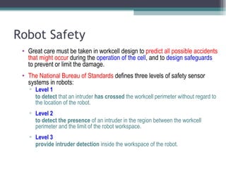 Robot Safety
• Great care must be taken in workcell design to predict all possible accidents
that might occur during the operation of the cell, and to design safeguards
to prevent or limit the damage.
• The National Bureau of Standards defines three levels of safety sensor
systems in robots:
▫ Level 1
to detect that an intruder has crossed the workcell perimeter without regard to
the location of the robot.
▫ Level 2
to detect the presence of an intruder in the region between the workcell
perimeter and the limit of the robot workspace.
▫ Level 3
provide intruder detection inside the workspace of the robot.
 