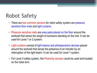 Robot Safety
• There are two common sensors for robot safety system are pressure
sensitive floor mats and light curtains.
• Pressure sensitive mats are area pads placed on the floor around the
workcell that sense the weight of someone standing on the mat. It can be
used for Level 1 or 2 system.
• Light curtains consist of light beams and photosensitive devices placed
around the workcell that sense the presence of an intruder by an
interruption of the light beam. It can be used for Level 1 system.
• For Level 3 safety system, the Proximity sensors could be used and located
on the robot arm.
 