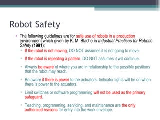 Robot Safety
• The following guidelines are for safe use of robots in a production
environment which given by K. M. Blache in Industrial Practices for Robotic
Safety (1991):
▫ If the robot is not moving, DO NOT assumes it is not going to move.
▫ If the robot is repeating a pattern, DO NOT assumes it will continue.
▫ Always be aware of where you are in relationship to the possible positions
that the robot may reach.
▫ Be aware if there is power to the actuators. Indicator lights will be on when
there is power to the actuators.
▫ Limit switches or software programming will not be used as the primary
safeguard.
▫ Teaching, programming, servicing, and maintenance are the only
authorized reasons for entry into the work envelope.
 