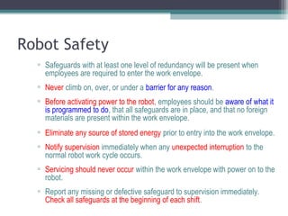 Robot Safety
▫ Safeguards with at least one level of redundancy will be present when
employees are required to enter the work envelope.
▫ Never climb on, over, or under a barrier for any reason.
▫ Before activating power to the robot, employees should be aware of what it
is programmed to do, that all safeguards are in place, and that no foreign
materials are present within the work envelope.
▫ Eliminate any source of stored energy prior to entry into the work envelope.
▫ Notify supervision immediately when any unexpected interruption to the
normal robot work cycle occurs.
▫ Servicing should never occur within the work envelope with power on to the
robot.
▫ Report any missing or defective safeguard to supervision immediately.
Check all safeguards at the beginning of each shift.
 