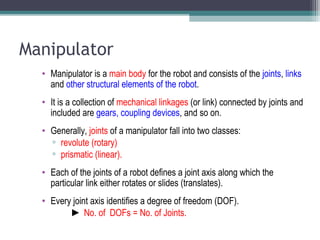 Manipulator
• Manipulator is a main body for the robot and consists of the joints, links
and other structural elements of the robot.
• It is a collection of mechanical linkages (or link) connected by joints and
included are gears, coupling devices, and so on.
• Generally, joints of a manipulator fall into two classes:
▫ revolute (rotary)
▫ prismatic (linear).
• Each of the joints of a robot defines a joint axis along which the
particular link either rotates or slides (translates).
• Every joint axis identifies a degree of freedom (DOF).
► No. of DOFs = No. of Joints.
 