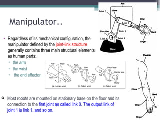 Manipulator..
• Regardless of its mechanical configuration, the
manipulator defined by the joint-link structure
generally contains three main structural elements
as human parts:
▫ the arm
▫ the wrist
▫ the end effector.
 Most robots are mounted on stationary base on the floor and its
connection to the first joint as called link 0. The output link of
joint 1 is link 1, and so on.
 