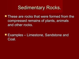 Sedimentary Rocks.Sedimentary Rocks.
 These are rocks that were formed from theThese are rocks that were formed from the
compressed remains of plants, animalscompressed remains of plants, animals
and other rocks.and other rocks.
 Examples – Limestone, Sandstone andExamples – Limestone, Sandstone and
Coal.Coal.
 