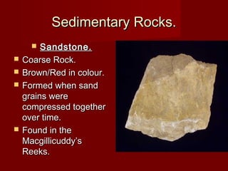 Sedimentary Rocks.Sedimentary Rocks.
 Sandstone.Sandstone.
 Coarse Rock.Coarse Rock.
 Brown/Red in colour.Brown/Red in colour.
 Formed when sandFormed when sand
grains weregrains were
compressed togethercompressed together
over time.over time.
 Found in theFound in the
Macgillicuddy’sMacgillicuddy’s
Reeks.Reeks.
 