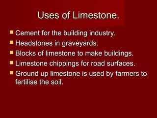 Uses of Limestone.Uses of Limestone.
 Cement for the building industry.Cement for the building industry.
 Headstones in graveyards.Headstones in graveyards.
 Blocks of limestone to make buildings.Blocks of limestone to make buildings.
 Limestone chippings for road surfaces.Limestone chippings for road surfaces.
 Ground up limestone is used by farmers toGround up limestone is used by farmers to
fertilise the soil.fertilise the soil.
 