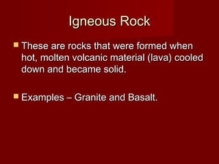 Igneous RockIgneous Rock
 These are rocks that were formed whenThese are rocks that were formed when
hot, molten volcanic material (lava) cooledhot, molten volcanic material (lava) cooled
down and became solid.down and became solid.
 Examples – Granite and Basalt.Examples – Granite and Basalt.
 