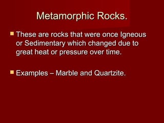 Metamorphic Rocks.Metamorphic Rocks.
 These are rocks that were once IgneousThese are rocks that were once Igneous
or Sedimentary which changed due toor Sedimentary which changed due to
great heat or pressure over time.great heat or pressure over time.
 Examples – Marble and Quartzite.Examples – Marble and Quartzite.
 