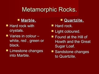 Metamorphic Rocks.Metamorphic Rocks.
 Marble.Marble.
 Hard rock withHard rock with
crystals.crystals.
 Varies in colour –Varies in colour –
white, red , green orwhite, red , green or
black.black.
 Limestone changesLimestone changes
into Marble.into Marble.
 Quartzite.Quartzite.
 Hard rock.Hard rock.
 Light coloured.Light coloured.
 Found at the Hill ofFound at the Hill of
Howth and the GreatHowth and the Great
Sugar Loaf.Sugar Loaf.
 Sandstone changesSandstone changes
to Quartzite.to Quartzite.
 