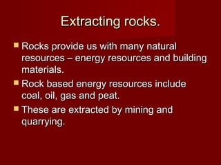 Extracting rocks.Extracting rocks.
 Rocks provide us with many naturalRocks provide us with many natural
resources – energy resources and buildingresources – energy resources and building
materials.materials.
 Rock based energy resources includeRock based energy resources include
coal, oil, gas and peat.coal, oil, gas and peat.
 These are extracted by mining andThese are extracted by mining and
quarrying.quarrying.
 