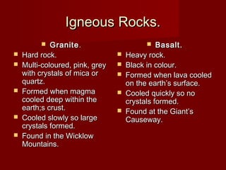 Igneous Rocks.Igneous Rocks.
 GraniteGranite..
 Hard rock.Hard rock.
 Multi-coloured, pink, greyMulti-coloured, pink, grey
with crystals of mica orwith crystals of mica or
quartz.quartz.
 Formed when magmaFormed when magma
cooled deep within thecooled deep within the
earth;s crust.earth;s crust.
 Cooled slowly so largeCooled slowly so large
crystals formed.crystals formed.
 Found in the WicklowFound in the Wicklow
Mountains.Mountains.
 Basalt.Basalt.
 Heavy rock.Heavy rock.
 Black in colour.Black in colour.
 Formed when lava cooledFormed when lava cooled
on the earth’s surface.on the earth’s surface.
 Cooled quickly so noCooled quickly so no
crystals formed.crystals formed.
 Found at the Giant’sFound at the Giant’s
Causeway.Causeway.
 