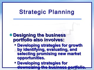 Strategic Planning


Designing the business
portfolio also involves:
 Developing strategies for growth
  by identifying, evaluating, and
  selecting promising new market
  opportunities.
 Developing strategies for
  downsizing the business portfolio.
 