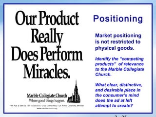 Positioning
Market positioning
is not restricted to
physical goods.

Identify the “competing
products” of relevance
to the Marble Collegiate
Church.

What clear, distinctive,
and desirable place in
the consumer’s mind
does the ad at left
attempt to create?
 