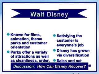 Walt Disney
               c




Known for films,       Satisfying the
animation, theme       customer is
parks and customer
                       everyone’s job
orientation
Parks offer a variety  Disney has grown
of attractions as well via diversification
as cleanliness, order, Sales and net
and warmth How Can Disney Recover?
 Discussion:           income have fallen
 