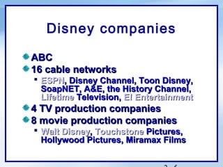 Disney companies

ABC
16 cable networks
 ESPN, Disney Channel, Toon Disney,
  SoapNET, A&E, the History Channel,
  Lifetime Television, E! Entertainment
4 TV production companies
8 movie production companies
 Walt Disney, Touchstone Pictures,
  Hollywood Pictures, Miramax Films
 