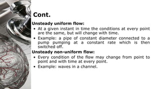 Cont.
Unsteady uniform flow:
• At a given instant in time the conditions at every point
are the same, but will change with time.
• Example: a pipe of constant diameter connected to a
pump pumping at a constant rate which is then
switched off.
Unsteady non-uniform flow:
• Every condition of the flow may change from point to
point and with time at every point.
• Example: waves in a channel.
 