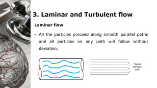 3. Laminar and Turbulent flow
Laminar flow
• All the particles proceed along smooth parallel paths
and all particles on any path will follow without
deviation.
Typical
particles
path
 