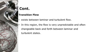 Cont.
Transition Flow
• exists between laminar and turbulent flow.
• In this region, the flow is very unpredictable and often
changeable back and forth between laminar and
turbulent states.
 