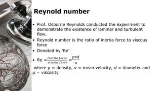 Reynold number
• Prof. Osborne Reynolds conducted the experiment to
demonstrate the existence of laminar and turbulent
flow.
• Reynold number is the ratio of inertia force to viscous
force
• Denoted by ‘Re’
• Re =
𝐼𝑛𝑒𝑟𝑡𝑖𝑎 𝑓𝑜𝑟𝑐𝑒
𝑣𝑖𝑠𝑐𝑜𝑢𝑠 𝑓𝑜𝑟𝑐𝑒
=
𝑝𝑣𝑑
𝑢
where ρ = density, v = mean velocity, d = diameter and
µ = viscosity
 