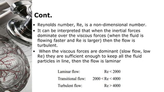 Cont.
• Reynolds number, Re, is a non-dimensional number.
• It can be interpreted that when the inertial forces
dominate over the viscous forces (when the fluid is
flowing faster and Re is larger) then the flow is
turbulent.
• When the viscous forces are dominant (slow flow, low
Re) they are sufficient enough to keep all the fluid
particles in line, then the flow is laminar
 