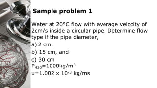 Sample problem 1
Water at 20°C flow with average velocity of
2cm/s inside a circular pipe. Determine flow
type if the pipe diameter,
a) 2 cm,
b) 15 cm, and
c) 30 cm
PH20=1000kg/m3
u=1.002 x 10-3 kg/ms
 