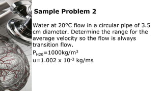 Sample Problem 2
Water at 20°C flow in a circular pipe of 3.5
cm diameter. Determine the range for the
average velocity so the flow is always
transition flow.
PH20=1000kg/m3
u=1.002 x 10-3 kg/ms
 