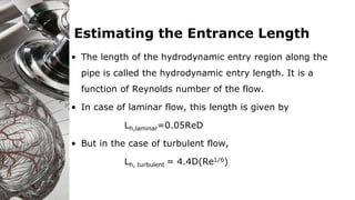 Estimating the Entrance Length
• The length of the hydrodynamic entry region along the
pipe is called the hydrodynamic entry length. It is a
function of Reynolds number of the flow.
• In case of laminar flow, this length is given by
Lh,laminar=0.05ReD
• But in the case of turbulent flow,
Lh, turbulent = 4.4D(Re1/6)
 