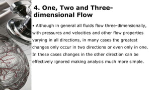4. One, Two and Three-
dimensional Flow
• Although in general all fluids flow three-dimensionally,
with pressures and velocities and other flow properties
varying in all directions, in many cases the greatest
changes only occur in two directions or even only in one.
In these cases changes in the other direction can be
effectively ignored making analysis much more simple.
 