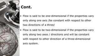 Cont.
• Flow is said to be one-dimensional if the properties vary
only along one axis /be constant with respect to other
two directions of a three/
• Flow is said to be two-dimensional if the properties vary
only along two axes / directions and will be constant
with respect to other direction of a three-dimensional
axis system.
 