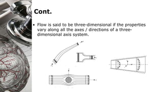 Cont.
• Flow is said to be three-dimensional if the properties
vary along all the axes / directions of a three-
dimensional axis system.
 
