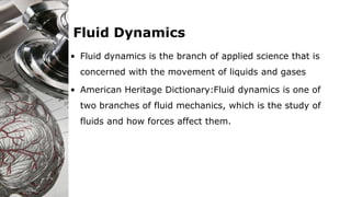 Fluid Dynamics
• Fluid dynamics is the branch of applied science that is
concerned with the movement of liquids and gases
• American Heritage Dictionary:Fluid dynamics is one of
two branches of fluid mechanics, which is the study of
fluids and how forces affect them.
 
