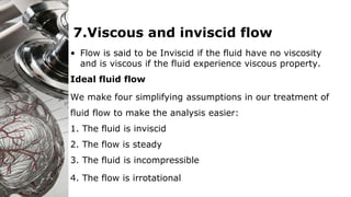 7.Viscous and inviscid flow
• Flow is said to be Inviscid if the fluid have no viscosity
and is viscous if the fluid experience viscous property.
Ideal fluid flow
We make four simplifying assumptions in our treatment of
fluid flow to make the analysis easier:
1. The fluid is inviscid
2. The flow is steady
3. The fluid is incompressible
4. The flow is irrotational
 